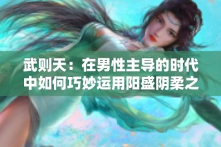 武则天：在男性主导的时代中如何巧妙运用阳盛阴柔之策