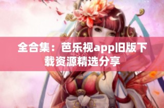 全合集：芭乐视app旧版下载资源精选分享