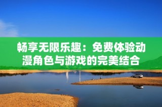 畅享无限乐趣：免费体验动漫角色与游戏的完美结合