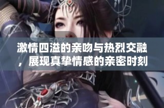 激情四溢的亲吻与热烈交融，展现真挚情感的亲密时刻