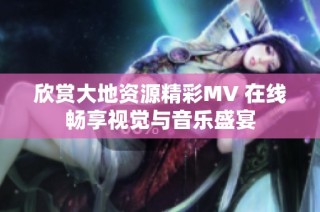 欣赏大地资源精彩MV 在线畅享视觉与音乐盛宴