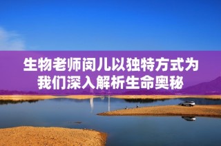 生物老师闵儿以独特方式为我们深入解析生命奥秘