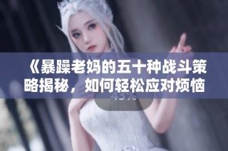 《暴躁老妈的五十种战斗策略揭秘，如何轻松应对烦恼亲情》