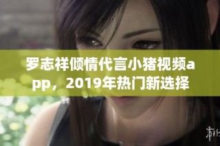 罗志祥倾情代言小猪视频app，2019年热门新选择