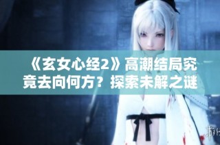 《玄女心经2》高潮结局究竟去向何方？探索未解之谜