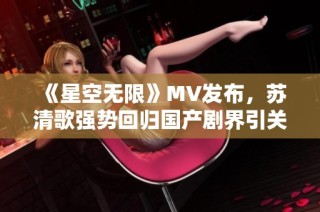 《星空无限》MV发布，苏清歌强势回归国产剧界引关注