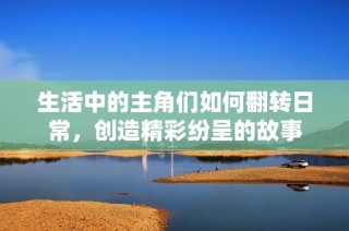 生活中的主角们如何翻转日常，创造精彩纷呈的故事