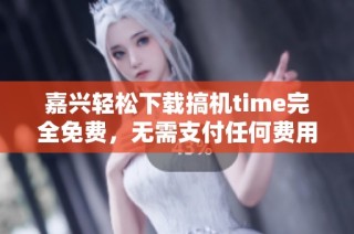 嘉兴轻松下载搞机time完全免费，无需支付任何费用