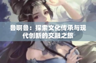 鲁啊鲁：探索文化传承与现代创新的交融之旅