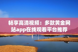 畅享高清视频：多款黄金网站app在线观看平台推荐