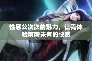 性感公次次的魅力，让我体验前所未有的快感