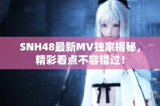 SNH48最新MV独家揭秘，精彩看点不容错过！