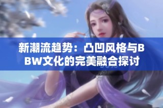 新潮流趋势：凸凹风格与BBW文化的完美融合探讨