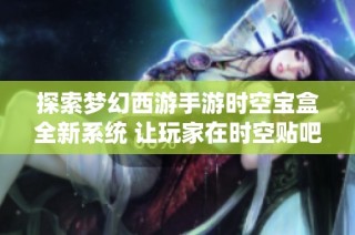 探索梦幻西游手游时空宝盒全新系统 让玩家在时空贴吧畅享聚会乐趣