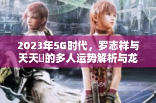 2023年5G时代，罗志祥与天天奭的多人运势解析与龙族探秘