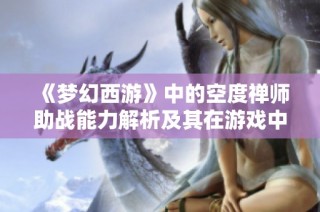 《梦幻西游》中的空度禅师助战能力解析及其在游戏中的实用性详解