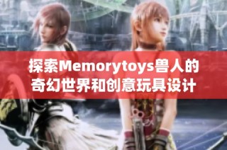 探索Memorytoys兽人的奇幻世界和创意玩具设计