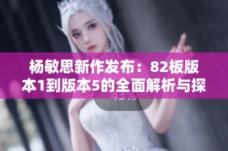 杨敏思新作发布：82板版本1到版本5的全面解析与探讨