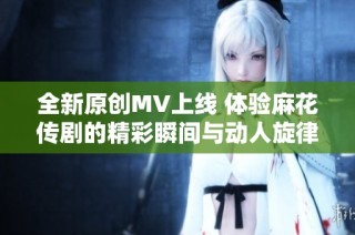 全新原创MV上线 体验麻花传剧的精彩瞬间与动人旋律