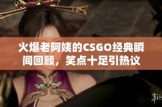 火爆老阿姨的CSGO经典瞬间回顾，笑点十足引热议