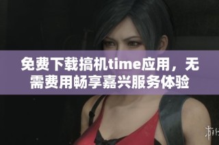 免费下载搞机time应用，无需费用畅享嘉兴服务体验