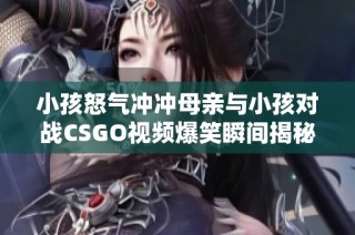 小孩怒气冲冲母亲与小孩对战CSGO视频爆笑瞬间揭秘