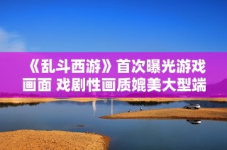 《乱斗西游》首次曝光游戏画面 戏剧性画质媲美大型端游体验