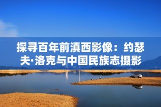 探寻百年前滇西影像：约瑟夫·洛克与中国民族志摄影之旅