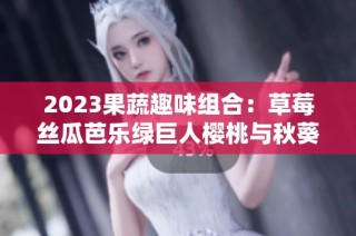 2023果蔬趣味组合：草莓丝瓜芭乐绿巨人樱桃与秋葵的奇妙碰撞