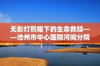 无影灯照耀下的生命救赎——沧州市中心医院河间分院胸外科手术纪实