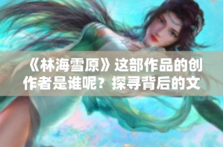 《林海雪原》这部作品的创作者是谁呢？探寻背后的文学巨匠