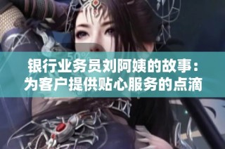 银行业务员刘阿姨的故事：为客户提供贴心服务的点滴经历