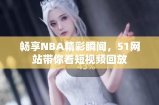 畅享NBA精彩瞬间，51网站带你看短视频回放