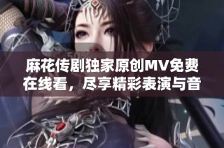 麻花传剧独家原创MV免费在线看，尽享精彩表演与音乐魅力