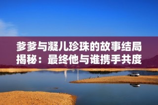 爹爹与凝儿珍珠的故事结局揭秘：最终他与谁携手共度余生