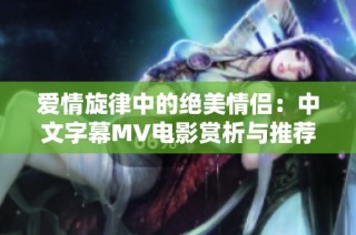 爱情旋律中的绝美情侣：中文字幕MV电影赏析与推荐