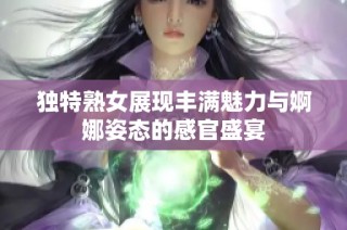 独特熟女展现丰满魅力与婀娜姿态的感官盛宴