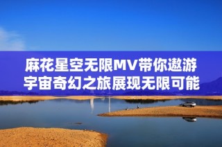 麻花星空无限MV带你遨游宇宙奇幻之旅展现无限可能