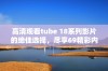 高清观看tube 18系列影片的绝佳选择，尽享69精彩内容