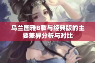 乌兰图雅B款与经典版的主要差异分析与对比