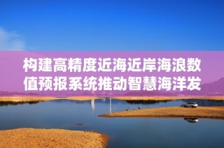 构建高精度近海近岸海浪数值预报系统推动智慧海洋发展与海洋资源管理