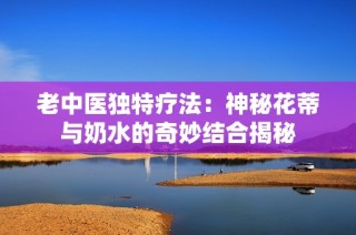 老中医独特疗法：神秘花蒂与奶水的奇妙结合揭秘