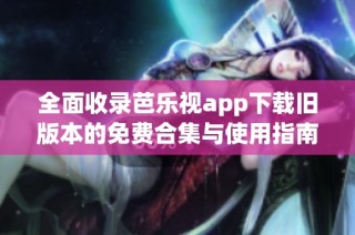 全面收录芭乐视app下载旧版本的免费合集与使用指南