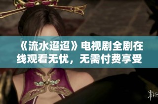 《流水迢迢》电视剧全剧在线观看无忧，无需付费享受精彩剧情