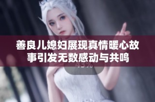 善良儿媳妇展现真情暖心故事引发无数感动与共鸣