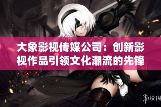 大象影视传媒公司：创新影视作品引领文化潮流的先锋