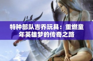 特种部队吉乔玩具：重燃童年英雄梦的传奇之路