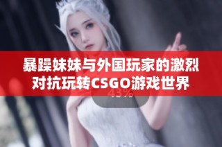 暴躁妹妹与外国玩家的激烈对抗玩转CSGO游戏世界