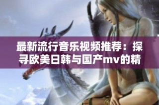 最新流行音乐视频推荐：探寻欧美日韩与国产mv的精彩世界