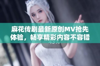 麻花传剧最新原创MV抢先体验，畅享精彩内容不容错过